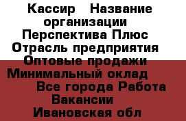 Кассир › Название организации ­ Перспектива Плюс › Отрасль предприятия ­ Оптовые продажи › Минимальный оклад ­ 40 000 - Все города Работа » Вакансии   . Ивановская обл.